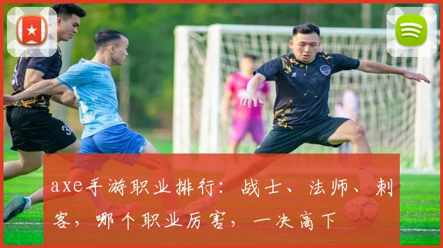 axe手游职业排行：战士、法师、刺客，哪个职业厉害，一决高下