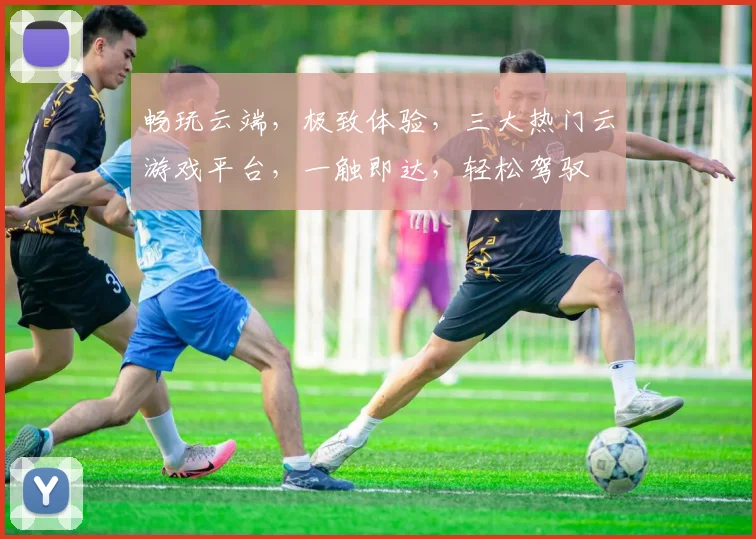 畅玩云端，极致体验，三大热门云游戏平台，一触即达，轻松驾驭