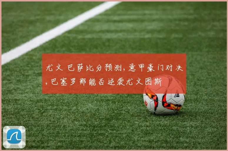 尤文 巴萨比分预测,意甲豪门对决,巴塞罗那能否逆袭尤文图斯